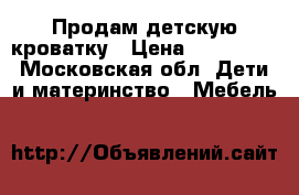 Продам детскую кроватку › Цена ­ 500-700 - Московская обл. Дети и материнство » Мебель   